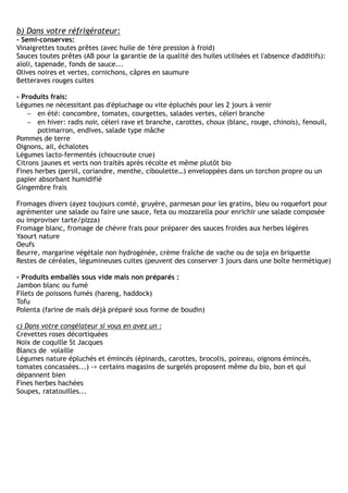 b) Dans votre réfrigérateur:
- Semi-conserves:
Vinaigrettes toutes prêtes (avec huile de 1ère pression à froid)
Sauces toutes prêtes (AB pour la garantie de la qualité des huiles utilisées et l'absence d'additifs):
aïoli, tapenade, fonds de sauce...
Olives noires et vertes, cornichons, câpres en saumure
Betteraves rouges cuites

- Produits frais:
Légumes ne nécessitant pas d'épluchage ou vite épluchés pour les 2 jours à venir
    − en été: concombre, tomates, courgettes, salades vertes, céleri branche
    − en hiver: radis noir, céleri rave et branche, carottes, choux (blanc, rouge, chinois), fenouil,
       potimarron, endives, salade type mâche
Pommes de terre
Oignons, ail, échalotes
Légumes lacto-fermentés (choucroute crue)
Citrons jaunes et verts non traités après récolte et même plutôt bio
Fines herbes (persil, coriandre, menthe, ciboulette…) enveloppées dans un torchon propre ou un
papier absorbant humidifié
Gingembre frais

Fromages divers (ayez toujours comté, gruyère, parmesan pour les gratins, bleu ou roquefort pour
agrémenter une salade ou faire une sauce, feta ou mozzarella pour enrichir une salade composée
ou improviser tarte/pizza)
Fromage blanc, fromage de chèvre frais pour préparer des sauces froides aux herbes légères
Yaourt nature
Oeufs
Beurre, margarine végétale non hydrogénée, crème fraîche de vache ou de soja en briquette
Restes de céréales, légumineuses cuites (peuvent des conserver 3 jours dans une boîte hermétique)

- Produits emballés sous vide mais non préparés :
Jambon blanc ou fumé
Filets de poissons fumés (hareng, haddock)
Tofu
Polenta (farine de maïs déjà préparé sous forme de boudin)

c) Dans votre congélateur si vous en avez un :
Crevettes roses décortiquées
Noix de coquille St Jacques
Blancs de volaille
Légumes nature épluchés et émincés (épinards, carottes, brocolis, poireau, oignons émincés,
tomates concassées...) -> certains magasins de surgelés proposent même du bio, bon et qui
dépannent bien
Fines herbes hachées
Soupes, ratatouilles...
 