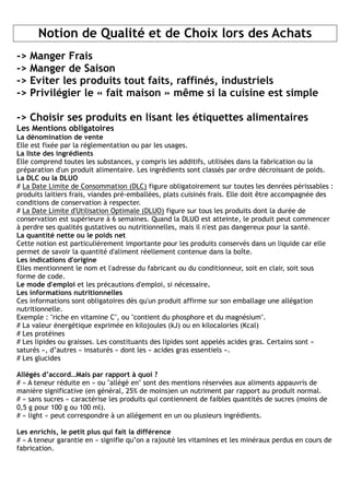 Notion de Qualité et de Choix lors des Achats
->   Manger Frais
->   Manger de Saison
->   Eviter les produits tout faits, raffinés, industriels
->   Privilégier le « fait maison » même si la cuisine est simple

-> Choisir ses produits en lisant les étiquettes alimentaires
Les Mentions obligatoires
La dénomination de vente
Elle est fixée par la réglementation ou par les usages.
La liste des ingrédients
Elle comprend toutes les substances, y compris les additifs, utilisées dans la fabrication ou la
préparation d'un produit alimentaire. Les ingrédients sont classés par ordre décroissant de poids.
La DLC ou la DLUO
# La Date Limite de Consommation (DLC) figure obligatoirement sur toutes les denrées périssables :
produits laitiers frais, viandes pré-emballées, plats cuisinés frais. Elle doit être accompagnée des
conditions de conservation à respecter.
# La Date Limite d'Utilisation Optimale (DLUO) figure sur tous les produits dont la durée de
conservation est supérieure à 6 semaines. Quand la DLUO est atteinte, le produit peut commencer
à perdre ses qualités gustatives ou nutritionnelles, mais il n'est pas dangereux pour la santé.
La quantité nette ou le poids net
Cette notion est particulièrement importante pour les produits conservés dans un liquide car elle
permet de savoir la quantité d'aliment réellement contenue dans la boîte.
Les indications d'origine
Elles mentionnent le nom et l'adresse du fabricant ou du conditionneur, soit en clair, soit sous
forme de code.
Le mode d'emploi et les précautions d'emploi, si nécessaire.
Les informations nutritionnelles
Ces informations sont obligatoires dès qu'un produit affirme sur son emballage une allégation
nutritionnelle.
Exemple : "riche en vitamine C", ou "contient du phosphore et du magnésium".
# La valeur énergétique exprimée en kilojoules (kJ) ou en kilocalories (Kcal)
# Les protéines
# Les lipides ou graisses. Les constituants des lipides sont appelés acides gras. Certains sont «
saturés », d’autres « insaturés » dont les « acides gras essentiels ».
# Les glucides

Allégés d’accord…Mais par rapport à quoi ?
# « A teneur réduite en » ou "allégé en" sont des mentions réservées aux aliments appauvris de
manière significative (en général, 25% de moins)en un nutriment par rapport au produit normal.
# « sans sucres » caractérise les produits qui contiennent de faibles quantités de sucres (moins de
0,5 g pour 100 g ou 100 ml).
# « light » peut correspondre à un allégement en un ou plusieurs ingrédients.

Les enrichis, le petit plus qui fait la différence
# « A teneur garantie en » signifie qu’on a rajouté les vitamines et les minéraux perdus en cours de
fabrication.
 