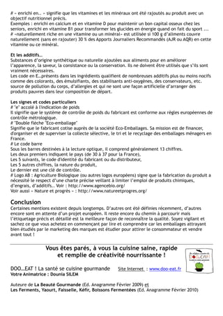 # « enrichi en.. » signifie que les vitamines et les minéraux ont été rajoutés au produit avec un
objectif nutritionnel précis.
Exemples : enrichi en calcium et en vitamine D pour maintenir un bon capital osseux chez les
seniors, enrichi en vitamine B1 pour transformer les glucides en énergie quand on fait du sport ...
# «naturellement riche en une vitamine ou un minéral» est utilisée si 100 g d’aliments couvre
naturellement (sans en rajouter) 30 % des Apports Journaliers Recommandés (AJR ou AQR) en cette
vitamine ou ce minéral.

Et les additifs…
Substances d’origine synthétique ou naturelle ajoutées aux aliments pour en améliorer
l’apparence, la saveur, la consistance ou la conservation. Ils ne doivent être utilisés que s’ils sont
vraiment nécessaires.
Les code en E…présents dans les ingrédients qualifient de nombreuses additifs plus ou moins nocifs
comme des colorants, des émulsifiants, des stabilisants anti-oxygènes, des conservateurs, etc.
source de pollution du corps, d’allergies et qui ne sont une façon artificielle d’arranger des
produits pauvres dans leur composition de départ.

Les signes et codes particuliers
# "e" accolé à l'indication de poids
Il signifie que le système de contrôle de poids du fabricant est conforme aux règles européennes de
contrôle métrologique.
# "Double flèche "Eco-emballage"
Signifie que le fabricant cotise auprès de la société Eco-Emballages. Sa mission est de financer,
d'organiser et de superviser la collecte sélective, le tri et le recyclage des emballages ménagers en
France.
# Le code barre
Sous les barres destinées à la lecture optique, il comprend généralement 13 chiffres.
Les deux premiers indiquent le pays (de 30 à 37 pour la France),
Les 5 suivants, le code d'identité du fabricant ou du distributeur,
Les 5 autres chiffres, la nature du produit,
Le dernier est une clé de contrôle.
# Logo AB : Agriculture Biologique (ou autres logos européens) signe que la fabrication du produit a
nécessité le respect d’une charte précise veillant à limiter l’emploi de produits chimiques,
d’engrais, d’additifs.. Voir : http://www.agencebio.org/
Voir aussi « Nature et progrès » : http://www.natureetprogres.org/

Conclusion
Certaines mentions existent depuis longtemps. D’autres ont été définies récemment, d’autres
encore sont en attente d’un projet européen. Il reste encore du chemin à parcourir mais
l’étiquetage précis et détaillé est la meilleure façon de reconnaître la qualité. Soyez vigilant et
sachez ce que vous achetez en commençant par lire et comprendre car les emballages attrayant
bien étudiés par le marketing des marques est étudier pour attirer le consommateur et vendre
avant tout !


                 Vous êtes parés, à vous la cuisine saine, rapide
                     et remplie de créativité nourrissante !

DOO…EAT ! La santé se cuisine gourmande               Site Internet : www.doo-eat.fr
Votre Animatrice : Dounia SILEM

Auteure de La Beauté Gourmande (Ed. Anagramme Février 2009) et
Les Ferments, Yaourt, Faisselle, Kéfir, Boissons Fermentées (Ed. Anagramme Février 2010)
 