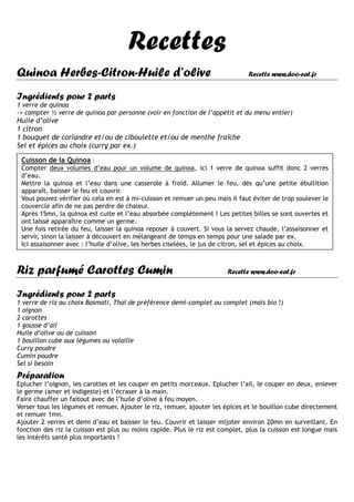 Recettes
Quinoa Herbes-Citron-Huile d’olive                                             Recette www.doo-eat.fr


Ingrédients pour 2 parts
1 verre de quinoa
-> compter ½ verre de quinoa par personne (voir en fonction de l’appétit et du menu entier)
Huile d’olive
1 citron
1 bouquet de coriandre et/ou de ciboulette et/ou de menthe fraîche
Sel et épices au choix (curry par ex.)

 Cuisson de la Quinoa :
 Compter deux volumes d’eau pour un volume de quinoa, ici 1 verre de quinoa suffit donc 2 verres
 d’eau.
 Mettre la quinoa et l’eau dans une casserole à froid. Allumer le feu, dès qu’une petite ébullition
 apparaît, baisser le feu et couvrir.
 Vous pouvez vérifier où cela en est à mi-cuisson et remuer un peu mais il faut éviter de trop soulever le
 couvercle afin de ne pas perdre de chaleur.
 Après 15mn, la quinoa est cuite et l’eau absorbée complètement ! Les petites billes se sont ouvertes et
 ont laissé apparaître comme un germe.
 Une fois retirée du feu, laisser la quinoa reposer à couvert. Si vous la servez chaude, l’assaisonner et
 servir, sinon la laisser à découvert en mélangeant de temps en temps pour une salade par ex.
 Ici assaisonner avec : l’huile d’olive, les herbes ciselées, le jus de citron, sel et épices au choix.



Riz parfumé Carottes Cumin                                              Recette www.doo-eat.fr


Ingrédients pour 2 parts
1 verre de riz au choix Basmati, Thaï de préférence demi-complet ou complet (mais bio !)
1 oignon
2 carottes
1 gousse d’ail
Huile d’olive ou de cuisson
1 bouillon cube aux légumes ou volaille
Curry poudre
Cumin poudre
Sel si besoin
Préparation
Eplucher l’oignon, les carottes et les couper en petits morceaux. Eplucher l’ail, le couper en deux, enlever
le germe (amer et indigeste) et l’écraser à la main.
Faire chauffer un faitout avec de l’huile d’olive à feu moyen.
Verser tous les légumes et remuer. Ajouter le riz, remuer, ajouter les épices et le bouillon cube directement
et remuer 1mn.
Ajouter 2 verres et demi d’eau et baisser le feu. Couvrir et laisser mijoter environ 20mn en surveillant. En
fonction des riz la cuisson est plus ou moins rapide. Plus le riz est complet, plus la cuisson est longue mais
les intérêts santé plus importants !
 