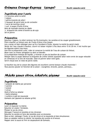 Crémeux Orange Express (soupe)                                                 Recette www.doo-eat.fr


Ingrédients pour 2 parts
3-4 carottes selon la taille
1 oignon
1 petite branche de céleri
½ bouquet de persil plat ou de coriandre
1 verre de lentilles corail
1 cuil. à soupe d’huile d’olive
Noix de muscade moulue ou râpée.
½ briquette de crème d’avoine ou de soja
Sel et poivre


Préparation
Eplucher l’oignon, le céleri (enlever les fils éventuels), les carottes et les couper grossièrement.
Faire chauffer un faitout avec de l’huile d’olive à feu moyen.
Les y verser et bien mélanger pour qu’ils s’enrobent d’huile. Ajouter la moitié du persil ciselé.
Verser de l’eau chaude à hauteur, couvrir et laisser mijoter à feu doux entre 15 et 20 mn. Il est inutile que
les légumes soient trop mous.
Une fois la préparation cuite, vider et conserver la moitié de l’eau de cuisson du faitout.
Mixer avec un mixeur plongeant ou dans un blender.
Si la préparation manque de liquide, y reverser un peu du bouillon de cuisson.
Délayer dans la soupe obtenue la briquette de crème choisie (quantité selon votre envie de soupe veloutée
et crémeuse) et la noix de muscade. Saler et poivrer selon votre goût.
Servir chaud avec le reste de persil ciselé.

Le bouillon issu de la cuisson des légumes est excellent comme boisson chaude vitaminée !
Vous pouvez ajouter en fonction de la saison : courgettes, brocolis, panais, poireaux…




Mâche sauce citron, échalote, sésame                                           Recette www.doo-eat.fr


Ingrédients
1 poignée de mâche par personne
1 carotte
1 avocat
1 citron
Huile d’olive ou sésame
1 belle échalote
1 cuillère à café de moutarde
Gomasio (sel japonais au sésame grillé)


Préparation
Laver et équeuter la mâche.
Eplucher et ciseler l’échalote.
Presser le jus du citron.
Découper l’avocat en lamelles et les citronner.
Eplucher la carotte et faire des lamelles avec un économe.
Dans un bol, mélanger l’huile, le jus de citron et la moutarde et bien émulsionner.
Dans un saladier mettre la mâche, les lamelles de carotte et d’avocat.
Napper avec la sauce et finir en saupoudrant de Gomasio.
 