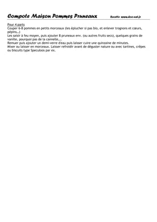 Compote Maison Pommes Pruneaux                                          Recette www.doo-eat.fr

Pour 4 parts
Couper 6-8 pommes en petits morceaux (les éplucher si pas bio, et enlever trognons et cœurs,
pépins…)
Les saisir à feu moyen, puis ajouter 8 pruneaux env. (ou autres fruits secs), quelques grains de
vanille, pourquoi pas de la cannelle,…
Remuer puis ajouter un demi-verre d'eau puis laisser cuire une quinzaine de minutes.
Mixer ou laisser en morceaux. Laisser refroidir avant de déguster nature ou avec tartines, crêpes
ou biscuits type Speculoos par ex.
 