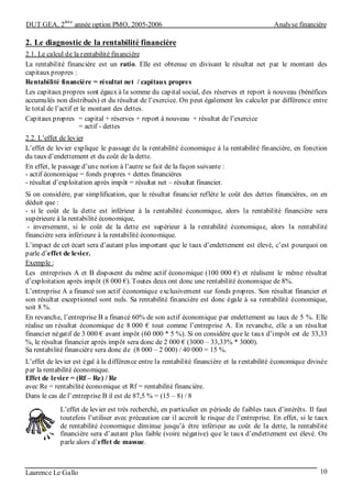 DUT GEA, 2
ème
année option PMO, 2005-2006 Analyse financière
Laurence Le Gallo 10
2. Le diagnostic de la rentabilité financière
2.1. Le calcul de la rentabilité financière
La rentabilité financière est un ratio. Elle est obtenue en divisant le résultat net par le montant des
capitaux propres :
Rentabilité financière = résultat net / capitaux propres
Les capitaux propres sont égaux à la somme du capital social, des réserves et report à nouveau (bénéfices
accumulés non distribués) et du résultat de l’exercice. On peut également les calculer par différence entre
le total de l’actif et le montant des dettes.
Capitaux propres = capital + réserves + report à nouveau + résultat de l’exercice
= actif - dettes
2.2. L’effet de levier
L’effet de levier explique le passage de la rentabilité économique à la rentabilité financière, en fonction
du taux d’endettement et du coût de la dette.
En effet, le passage d’une notion à l’autre se fait de la façon suivante :
- actif économique = fonds propres + dettes financières
- résultat d’exploitation après impôt = résultat net – résultat financier.
Si on considère, par simplification, que le résultat financier reflète le coût des dettes financières, on en
déduit que :
- si le coût de la dette est inférieur à la rentabilité économique, alors la rentabilité financière sera
supérieure à la rentabilité économique,
- inversement, si le coût de la dette est supérieur à la rentabilité économique, alors la rentabilité
financière sera inférieure à la rentabilité économique.
L’impact de cet écart sera d’autant plus important que le taux d’endettement est élevé, c’est pourquoi on
parle d’effet de levier.
Exemple :
Les entreprises A et B disposent du même actif économique (100 000 €) et réalisent le même résultat
d’exploitation après impôt (8 000 €). Toutes deux ont donc une rentabilité économique de 8%.
L’entreprise A a financé son actif économique exclusivement sur fonds propres. Son résultat financier et
son résultat exceptionnel sont nuls. Sa rentabilité financière est donc égale à sa rentabilité économique,
soit 8 %.
En revanche, l’entreprise B a financé 60% de son actif économique par endettement au taux de 5 %. Elle
réalise un résultat économique de 8 000 € tout comme l’entreprise A. En revanche, elle a un résultat
financier négatif de 3 000 € avant impôt (60 000 * 5 %). Si on considère que le taux d’impôt est de 33,33
%, le résultat financier après impôt sera donc de 2 000 € (3000 – 33,33% * 3000).
Sa rentabilité financière sera donc de (8 000 – 2 000) / 40 000 = 15 %.
L’effet de levier est égal à la différence entre la rentabilité financière et la rentabilité économique divisée
par la rentabilité économique.
Effet de levier = (Rf – Re) / Re
avec Re = rentabilité économique et Rf = rentabilité financière.
Dans le cas de l’entreprise B il est de 87,5 % = (15 – 8) / 8
L’effet de levier est très recherché, en particulier en période de faibles taux d’intérêts. Il faut
toutefois l’utiliser avec précaution car il accroît le risque de l’entreprise. En effet, si le taux
de rentabilité économique diminue jusqu’à être inférieur au coût de la dette, la rentabilité
financière sera d’autant plus faible (voire négative) que le taux d’endettement est élevé. On
parle alors d’effet de massue.
 