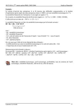 DUT GEA, 2
ème
année option PMO, 2005-2006 Analyse financière
Laurence Le Gallo 11
Exemple :
Le secteur d’activité des entreprises A et B traverse des difficultés conjoncturelles et le résultat
d’exploitation après impôt des deux entreprises chute à 1 000 €, soit une rentabilité économique de 1 %.
La rentabilité financière de l’entreprise A sera égale est égale à 1 %.
En revanche, la rentabilité financière de B devient négative à – 2,5 % (= (1 000 – 2 000) / 40 000).
L’effet de levier est alors de – 350 % = (- 2,5 - 1) / 1
La rentabilité financière est liée à la rentabilité économique par la formule suivante :
Rf = Re + (Re – Cd)* D/CP
avec :
- Re : rentabilité économique
- Rf : rentabilité financière
- Cd : coût de la dette net de l’économie d’impôt = taux d’intérêt * (1 – taux d’impôt)
- D : dette financière
- CP : capitaux propres
On voit ainsi que l’effet de levier dépend de deux éléments :
- le différentiel de taux entre la rentabilité économique et le coût de la dette (Re – Cd)
- l’importance du niveau d’endettement (D / CP)
Démonstration de la formule ci-dessus :
En posant RN = résultat net, REAI = résultat d’exploitation après impôt et AE = actif économique :
Rf = RN / CP = (REAI – intérêts) / CP = (Re*AE – Cd*D) / CP = [Re*(CP + D) – Cd*D] / CP
= (Re*CP + Re*D – Cd*D) / CP = Re + (Re – Cd)* D/CP
Mots clés : rentabilité économique, actif économique, profitabilité, taux de rotation de l’actif
économique, rentabilité financière, effet de levier, effet de massue.
Effet de levier
 