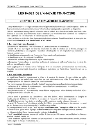 DUT GEA, 2
ème
année option PMO, 2005-2006 Analyse financière
Laurence Le Gallo 2
LES BASES DE L’ANALYSE FINANCIERE
CHAPITRE 1 – LA DEMARCHE DE DIAGNOSTIC
L’analyste financier va se forger une opinion sur la performance et le risque d’une entreprise à partir de
diverses informations la concernant, mais c’est surtout de la comparaison que naîtra le diagnostic.
En effet, la même rentabilité peut être excellente dans un secteur d’activité et nettement insuffisante dans
un autre. Il faut donc, pour mener une analyse financière, se documenter non seulement sur l’entreprise
mais également sur ses concurrents et sur son secteur d’activité.
L’analyste financier collectera donc également des informations non financières qui vont le renseigner sur
le contexte et donner du sens aux résultats de ses calculs.
1. Les matériaux non financiers
De nombreuses informations sont disponibles au Greffe du tribunal de commerce :
- extrait « K bis » sur lequel on trouvera notamment la date de création et la forme juridique de
l’entreprise, l’identité de ses dirigeants, l’indication selon laquelle elle est propriétaire ou locataire de son
fonds de commerce, …
- le détail des garanties données par l’entreprise (biens nantis ou hypothéqués)
- le détail des contrats de crédit-bail immobiliers
- les éventuels incidents de paiements de la part de l’entreprise.
La Banque de France collecte et centralise les bilans de centaines de milliers d’entreprises et publie des
analyses sectorielles très utiles.
Enfin, les plaquettes de présentation de l’entreprise et de ses concurrents (communication institutionnelle,
financière ou commerciale) donnent de nombreuses indications sur l’activité de l’entreprise et sur sa
stratégie.
2. Les matériaux financiers
Les matériaux financiers comprennent le bilan et le compte de résultat. Ils sont publiés au moins
annuellement par les sociétés (les entreprises les plus importantes et/ou celles faisant appel public à
l’épargne publient des comptes semestriels, voire trimestriels).
Pour comprendre ces documents, il faudra étudier l’annexe qui comprend des informations capitales :
- explication de la variation de certains postes : immobilisations, amortissements et provisions,
- échéancier des créances et des dettes,
- engagements donnés et reçus mais non comptabilisés (engagements « hors bilan ») : crédit bail, effets
escomptés non échus, cautions, etc ….
Le bilan décrit le patrimoine de l’entreprise à une date donnée. Ainsi, contrairement au compte de
résultat, on parle du bilan « au 31/12/N » et non pas « de l’année N ». Il présente séparément :
- l’actif de l’entreprise, c’est-à-dire ce qu’elle possède : machines, stocks, créances, caisse, etc ...
- le passif de l’entreprise, c’est-à-dire ce qu’elle doit (dettes envers ses banquiers, fournisseurs, …) ainsi
que ses fonds propres (apports en capital et bénéfices accumulés).
On peut également considérer que l’actif regroupe les éléments que l’entreprise utilise pour les besoins
de son activité et que le passif regroupe les ressources qui lui ont permis de se procurer ces éléments.
Les éléments de l’actif sont classés par ordre croissant de liquidité :
- l’actif immobilisé regroupe les emplois stables de l’entreprise : bâtiments, matériel industriel, licences
acquises, cautions versées, etc …
- l’actif circulant regroupe les éléments qui ont vocation à se transformer rapidement : stocks, créances
clients, argent en banque ou en caisse, etc …
 