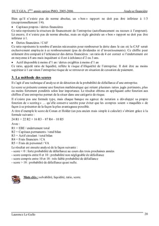 DUT GEA, 2
ème
année option PMO, 2005-2006 Analyse financière
Laurence Le Gallo 20
Bien qu’il n’existe pas de norme absolue, un « bon » rapport ne doit pas être inférieur à 1/3
(exceptionnellement 1/4).
• Capitaux propres / dettes financières
Ce ratio représente la structure de financement de l’entreprise (autofinancement ou recours à l’emprunt).
Là encore, il n’existe pas de norme absolue, mais en règle générale un « bon » rapport ne doit pas être
inférieur à 1.
• Dettes financières / CAF
Ce ratio représente le nombre d’années nécessaires pour rembourser la dette dans le cas où la CAF serait
exclusivement employée à ce remboursement (pas de dividendes ni d’investissements). Ce chiffre peut
utilement être comparé à l’échéancier des dettes financières : un ratio de 4 est correct si l’endettement est
en moyenne à 8 ans mais inquiétant si il est à échéance d’2 ou 3 ans.
• Actif disponible à moins d’1 an / dettes exigibles à moins d’1 an
Ce ratio, appelé ratio de liquidité, reflète le risque d’illiquidité de l’entreprise. Il doit être au moins
supérieur à 1 car sinon l’entreprise risque de se retrouver en situation de cessation de paiement.
3. La méthode des scores
Il s’agit d’une technique d’analyse et de détection de la probabilité de défaillance d’une entreprise.
Le score se présente comme une fonction mathématique qui retient plusieurs ratios jugés pertinents, plus
ou moins fortement pondérés selon leur importance. Le résultat obtenu en appliquant cette fonction aux
chiffres d’une entreprise permet de la situer dans une catégorie de risque.
Il n’existe pas une formule type, mais chaque banque ou agence de notation a développé sa propre
fonction de « scoring » … qu’elle conserve secrète pour éviter que les comptes soient « maquillés » de
façon à se présenter de la façon la plus avantageuse possible.
A titre d’exemple le score de Conan et Holder (un peu ancien mais simple à calculer) s’obtient grâce à la
formule suivante :
24 R1 + 22 R2 + 16 R3 – 87 R4 – 10 R5
Avec :
R1 = EBE / endettement total
R2 = Capitaux permanents / total bilan
R3 = Actif circulant / total bilan
R4 = Frais financiers / CA
R5 = Frais de personnel / VA
Le résultat est ensuite analysé de la façon suivante :
- score < 0 : forte probabilité de défaillance au cours des trois prochaines années
- score compris entre 0 et 10 : probabilité non négligeable de défaillance
- score compris entre 10 et 18 : très faible probabilité de défaillance
- score > 18 : probabilité de défaillance quasi nulle.
Mots clés : solvabilité, liquidité, ratio, score.
 