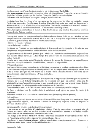 DUT GEA, 2
ème
année option PMO, 2005-2006 Analyse financière
Laurence Le Gallo 3
Les éléments du passif sont classés par origine et par ordre croissant d’exigibilité :
- les fonds propres représentent les ressources mises à la disposition de l’entreprise par ses actionnaires
(capital social) et/ou générées par l’activité de l’entreprise (bénéfices non distribués).
- les dettes sont classées selon leur origine : banques, fournisseurs, etc …
Le choix d’une date de clôture n’est pas neutre sur la présentation du bilan, en particulier lorsque
l’activité est saisonnière. En effet, avant la pointe d’activité, l’entreprise aura payé ses fournisseurs et
accumulé des stocks : la trésorerie sera donc au plus bas. En revanche, quelques mois plus tard, les stocks
auront été vendus et les créances encaissées : la trésorerie sera donc au plus haut.
Ainsi, l’entreprise aura tendance à choisir la date de clôture qui lui permettra de donner de son bilan
l’image la plus flatteuse possible.
Le compte de résultat est le tableau qui explique la formation du résultat de l’exercice. Ainsi on parle du
compte de résultat « de l’année N » et non pas « au 31/12/N ». Il récapitule les produits et les charges de
la période et, par différence, détermine le résultat de l’exercice :
- bénéfice si produits > charges,
- perte si charges > produits.
Le résultat de l’exercice est une notion distincte de la trésorerie car les produits et les charges sont
comptabilisés indépendamment de leur encaissement ou de leur décaissement.
Les produits sont les ressources générées par l’activité de l’entreprise : essentiellement sa production,
mais aussi les intérêts perçus, etc … Les charges d’un exercice sont les consommations nécessaires pour
réaliser l’activité.
Les charges et les produits sont différents des achats et des ventes. La distinction est particulièrement
importante en ce qui concerne les immobilisations, les stocks et les provisions :
Immobilisations :
Une immobilisation est un bien qui va être utilisé, donc « consommé », pendant plusieurs exercices. Dans
le cas d’une machine prévue pour être utilisée pendant 5 ans, la charge figurant au compte de résultat d’un
exercice ne sera pas égale au prix d’achat de la machine mais à la constatation de son usure, de son
« amortissement » (par simplification, 1/5
e
du prix d’achat).
Stocks :
La consommation de matières premières ou de marchandises n’est pas nécessairement égale aux achats de
l’exercice car le stock de l’exercice précédent a été consommé alors que – au contraire - une partie des
achats de l’exercice n’a pas été consommée et reste en stock. Ainsi la ligne « variation de stock » doit être
ajoutée au montant des achats pour obtenir la consommation de l’exercice :
Consommation = achats + SI – SF = achats + variation de stock (présentée parmi les charges)
De façon symétrique, pour les produits finis, la variation de stock permet de passer des ventes à la
production :
Production = ventes + SF – SI = ventes + variation de stock (présentée parmi les produits)
Provisions :
Le principe de prudence impose aux entreprises de comptabiliser une charge dès le moment où un risque
d’appauvrissement apparaît, sans attendre sa réalisation. Lorsque le risque se réalise ou disparaît, la
provision est alors reprise.
Les charges et les produits sont classés en trois catégories :
- les charges et les produits d’exploitation reflètent l’activité économique proprement dite de
l’entreprise : ventes, achats de matières premières et de marchandises, salaires et cotisations sociales
versés, dotation aux amortissements de l’outil de travail, etc ….
- les charges et les produits financiers reflètent l’activité de financement de l’entreprise : intérêts payés
sur l’argent emprunté, intérêts perçus sur les sommes placées, etc ….
- les charges et les produits exceptionnels reflètent les opérations à caractère exceptionnel : dommages et
intérêts versés ou reçus, vente d’une immobilisation, etc ….
 