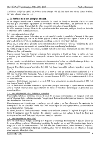 DUT GEA, 2
ème
année option PMO, 2005-2006 Analyse financière
Laurence Le Gallo 4
Au sein de chaque catégorie, les produits et les charges sont détaillés selon leur nature (achat de biens,
services, salaires, taxes, etc …).
3. Le retraitement des comptes annuels
Si les comptes annuels sont la matière essentielle du travail de l’analyste financier, ceux-ci ne sont
toutefois pas directement exploitables et nécessitent certains retraitements, en particulier en ce qui
concerne les contrats de crédit bail, les effets escomptés non échus et les actifs fictifs.
En effet, alors que le comptable traite les opérations selon leur apparence juridique, l’analyste financier
s’intéressera à leur réalité économique.
3.1. Le retraitement du crédit-bail
Le crédit bail est un contrat de location, qui prévoit pour le locataire la possibilité d’acquérir le bien pour
un montant symbolique à la fin du contrat (option d’achat). Tant que cette option d’achat n’est pas
exercée, l’entreprise n’est pas juridiquement considérée comme le propriétaire du bien.
De ce fait, en comptabilité générale, aucune immobilisation n’apparaît à l’actif de l’entreprise. Le loyer
versé périodiquement est, quant à lui, comptabilisé comme une charge d’exploitation.
En réalité, d’un point de vue économique, le crédit-bail est un moyen de financement, au même titre que
l’obtention d’un prêt bancaire.
C’est pourquoi l’analyste financier souhaitera faire apparaître à l’actif du bilan la valeur du bien
« acquis » grâce au crédit-bail. En contrepartie, une dette financière de même montant sera constatée au
passif.
Le bien exploité en crédit-bail sera ensuite amorti sur sa durée d’utilisation probable alors que le loyer de
crédit-bail sera décomposé en remboursement de l’emprunt et charge d’intérêts.
Exemple d’un photocopieur d’une valeur de 3 000 € et financé par crédit bail sur 5 ans (loyer annuel de
791 €) :
Au bilan, le retraitement initial sera le suivant : + 3 000 € à l’actif en immobilisations corporelles et + 3
000 € au passif en dettes financières. Puis, en considérant par simplification que le remboursement de la
dette est égal à l’amortissement, on constatera un amortissement de 600 € et un remboursement de la dette
du même montant.
Au compte de résultat, on remplacera le loyer de 791 € par une dotation aux amortissements de 600 € et
une charge d’intérêts de 191 €.
NB : ce retraitement améliore le résultat d’exploitation (une part des charges d’exploitation est transférée
dans le résultat financier) mais peut détériorer les ratios de rentabilité économique (augmentation des
emplois stables).
3.2. Le retraitement des effets escomptés non échus
L’escompte d’effets de commerce consiste à céder des créances commerciales à un banquier avant leur
date d’échéance. Cette technique permet à l’entreprise de disposer immédiatement de liquidités pour faire
face à ses besoins de trésorerie.
Comptablement, on considère que ces créances ont été cédées et ne font plus partie du patrimoine de
l’entreprise. Elles ont donc été « sorties » de l’actif en contrepartie d’une augmentation et des liquidités et
de quelques charges financières.
Là encore, l’analyste financier souhaitera retraiter cette opération comme s’il s’agissait d’un prêt à court
terme. Il réintégrera ainsi le montant des créances escomptées non échues à l’actif du bilan par
contrepartie d’un passif de trésorerie (concours bancaires courants).
3.3. Le retraitement des actifs fictifs
Pour certains types de charges, les entreprises disposent d’une marge de manœuvre et peuvent choisir de
les comptabiliser en charges (diminution immédiate du résultat) ou en actif (diminution étalée dans le
temps par le biais des amortissements) : frais de R&D, frais d’établissement, frais d’émission d’emprunts,
etc … En cas d’insuffisance du bénéfice comptable, elles peuvent donc choisir de les retirer des charges
et de les porter à l’actif du bilan.
 