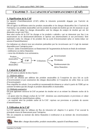 DUT GEA, 2
ème
année option PMO, 2005-2006 Analyse financière
Laurence Le Gallo 8
CHAPITRE 3 – LA CAPACITE D’AUTOFINANCEMENT (CAF)
1. Signification de la CAF
La capacité d’autofinancement (CAF) reflète la trésorerie potentielle dégagée par l’activité de
l’entreprise.
Elle est égale à la différence entre les produits encaissables et les charges décaissables liés à l’activité de
l’entreprise. Les produits encaissables sont les produits du compte de résultat qui ont été encaissés ou qui
vont l’être. De même les charges décaissables sont les charges du compte de résultat qui ont été
décaissées ou qui vont l’être.
Sont ainsi exclus de la CAF les charges et les produits « calculés » qui ne donneront pas lieu à un
encaissement ou un décaissement (dotations et reprises aux amortissements et aux provisions). Sont
également exclus les charges et les produits liés au cycle d’investissement (plus et moins-values sur
cession d’immobilisations)
Cet indicateur est observé avec une attention particulière par les investisseurs car il s’agit du montant
disponible pour l’entreprise pour :
- investir : achat d’immobilisations ou financement de l’augmentation du besoin en fonds de roulement
- rembourses ses dettes financières
- verser des dividendes à ses actionnaires.
2. Calcul de la CAF
La CAF peut se calculer de deux façons :
2.1. Méthode additive
La CAF est obtenue par addition des produits encaissables (à l’exception de ceux liés au cycle
d’investissement) et par soustraction des charges décaissables (à l’exception de celles liées au cycle
d’investissement).
Pour simplifier les calculs, il est possible (et recommandé) de démarrer ce calcul à partir de l’EBE qui ne
contient lui-même que des charges et produits décaissables et encaissables.
2.2. Méthode soustractive
On peut également retrouver la CAF en partant du résultat net et en retirant les éléments exclus de la
CAF :
- on ajoute ainsi les charges exclues de la CAF : dotations aux amortissements et provisions et valeur
nette comptable des immobilisations cédées,
- on soustrait ainsi les produits exclus de la CAF : reprises sur provisions et produits de cession
d’immobilisations.
3. Utilisation de la CAF
La CAF apparaît dans les tableaux de flux de trésorerie (cf. chapitre 6 ci après). C’est souvent la
principale source de financement pour l’entreprise.
Elle est comparée au montant des dettes financières à rembourser et au montant des investissements
nécessaires.
Mots clés : charges décaissables, produits encaissables, capacité d’autofinancement.
CAF Utilisations
Produits
encaissables
Charges
décaissables
Investissement
Dividendes
Remboursement des
dettes financières
 