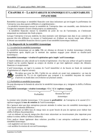 DUT GEA, 2
ème
année option PMO, 2005-2006 Analyse financière
Laurence Le Gallo 9
CHAPITRE 4 – LA RENTABILITE ECONOMIQUE ET LA RENTABILITE
FINANCIERE
Rentabilité économique et rentabilité financière sont deux indicateurs qui envisagent la performance de
l’entreprise sous deux aspects différents et complémentaires :
- la rentabilité économique mesure la rentabilité de l’entreprise dans son ensemble, sans distinction de
l’origine des montants investis (fonds propres ou endettement),
- la rentabilité financière mesure la rentabilité du point de vus de l’actionnaire, en s’intéressant
uniquement au rendement des fonds propres.
Lorsque l’entreprise n’est pas endettée, les deux montants sont identiques mais dans le cas contraire ils
peuvent être très différents. Le recours à l’endettement est d’ailleurs un moyen risqué mais efficace
d’obtenir une rentabilité financière élevée à partir d’une rentabilité économique médiocre.
1. Le diagnostic de la rentabilité économique
1.1. Le calcul de la rentabilité économique
La rentabilité économique est un ratio. Elle est obtenue en divisant le résultat économique (résultat
d’exploitation après impôt) par le montant des capitaux engagés pour obtenir ce résultat (actif
économique) :
Rentabilité économique = résultat d’exploitation après impôt / actif économique
L’impôt à déduire est celui calculé sur le résultat d’exploitation : il ne faut pas utiliser tel quel le montant
d’impôt sur les sociétés figurant au compte de résultat et qui tient également compte des éléments
financiers et exceptionnels.
L’actif économique, est égal à la somme de l’actif immobilisé et du besoin en fonds de roulement
d’exploitation (cf. chapitre suivant).
De même que pour les SIG, l’utilité de ces calculs est avant tout comparative : un taux de
rentabilité de 7% n’a de signification que comparé à la rentabilité moyenne du secteur
d’activité ou étudié dans son évolution sur plusieurs années.
1.2. Profitabilité et rentabilité économique
On peut décomposer la formule de calcul de la rentabilité économique en y intégrant le chiffre d’affaires
(noté CA) :
Rentabilité économique = résultat économique / CA * CA / capitaux engagés.
Le premier ratio (résultat économique / CA) mesure la profitabilité de l’entreprise et le second (CA /
capitaux engagés) le taux de rotation de l’actif économique.
On s’aperçoit ainsi que deux entreprises peuvent atteindre le même taux de rentabilité économique de
deux façons totalement différentes :
- soit en réalisant un faible taux de marge mais en ayant besoin de peu de capitaux pour réaliser leur
chiffre d’affaires (hypermarchés),
- soit en réalisant un taux de marge plus élevé mais nécessitant un investissement plus important pour
réaliser le même chiffre d’affaires (industrie).
Cette analyse donne également deux solutions possibles à une entreprise souhaitant améliorer sa
rentabilité économique :
- soit augmenter son taux de marge,
- soit accélérer la rotation de son actif économique.
Profitabilité Rotation de l’actif
économique
 