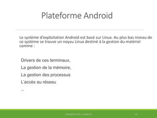 Plateforme Android
Le système d’exploitation Android est basé sur Linux. Au plus bas niveau de
ce système se trouve un noyau Linux destiné à la gestion du matériel
comme :
Drivers de ces terminaux,
La gestion de la mémoire,
La gestion des processus
L’accès au réseau
…
INTRODUCTION À ANDROID 10
 