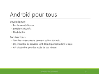 Android pour tous
Développeurs
◦ Pas besoin de licence
◦ Simple et intuitifs
◦ Modulables
Constructeurs
◦ Tous les constructeurs peuvent utiliser Android
◦ Un ensemble de services sont déjà disponibles dans le core
◦ API disponible pour les accès de bas niveau
INTRODUCTION À ANDROID 12
 