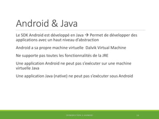 Android & Java
Le SDK Android est développé en Java  Permet de développer des
applications avec un haut niveau d’abstraction
Android a sa propre machine virtuelle Dalvik Virtual Machine
Ne supporte pas toutes les fonctionnalités de la JRE
Une application Android ne peut pas s’exécuter sur une machine
virtuelle Java
Une application Java (native) ne peut pas s’exécuter sous Android
INTRODUCTION À ANDROID 14
 