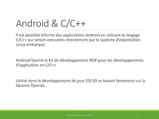 Android & C/C++
Il est possible d’écrire des applications Android en utilisant le langage
C/C++ qui seront exécutées directement par le système d’exploitation
Linux embarqué
Android fournit le kit de développement NDK pour les développements
d’application en C/C++
Utilisé dans le développement de jeux 2D/3D se basant fortement sur la
librairie OpenGL
INTRODUCTION À ANDROID 15
 