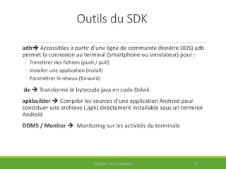 Outils du SDK
adb Accessibles à partir d’une ligne de commande (fenêtre DOS) adb
permet la connexion au terminal (smartphone ou simulateur) pour :
◦ Transférer des fichiers (push / pull)
◦ Installer une application (install)
◦ Paramétrer le réseau (forward)
dx  Transforme le bytecode java en code Dalvik
apkbuilder  Compiler les sources d’une application Android pour
constituer une archieve (.apk) directement installable sous un terminal
Android
DDMS / Monitor  Monitoring sur les activités du terminale
INTRODUCTION À ANDROID 19
 