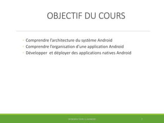 OBJECTIF DU COURS
◦ Comprendre l’architecture du système Android
◦ Comprendre l’organisation d’une application Android
◦ Développer et déployer des applications natives Android
INTRODUCTION À ANDROID 2
 
