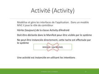 Activité (Activity)
Modélise et gère les interfaces de l’application. Dans un modèle
MVC il joue le rôle de contrôleur
Hérite (toujours) de la classe Activity d’Android
Doit être déclarée dans le Manifest pour être visible par le système
Ne peut être instanciée directement, cette tache est effectuée par
le système
Une activité est instanciée en utilisant les intentions
INTRODUCTION À ANDROID 25
Activity a = new Activity();
 