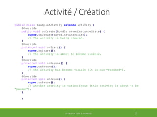 Activité / Création
public class ExampleActivity extends Activity {
@Override
public void onCreate(Bundle savedInstanceState) {
super.onCreate(savedInstanceState);
// The activity is being created.
}
@Override
protected void onStart() {
super.onStart();
// The activity is about to become visible.
}
@Override
protected void onResume() {
super.onResume();
// The activity has become visible (it is now "resumed").
}
@Override
protected void onPause() {
super.onPause();
// Another activity is taking focus (this activity is about to be
"paused").
}
}
INTRODUCTION À ANDROID 27
 