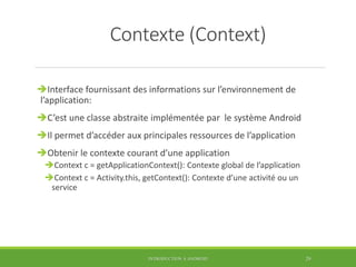 Contexte (Context)
Interface fournissant des informations sur l’environnement de
l’application:
C’est une classe abstraite implémentée par le système Android
Il permet d’accéder aux principales ressources de l’application
Obtenir le contexte courant d’une application
Context c = getApplicationContext(): Contexte global de l’application
Context c = Activity.this, getContext(): Contexte d’une activité ou un
service
INTRODUCTION À ANDROID 29
 