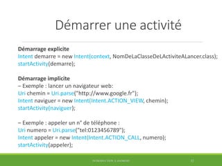 Démarrer une activité
Démarrage explicite
Intent demarre = new Intent(context, NomDeLaClasseDeLActiviteALancer.class);
startActivity(demarre);
Démarrage implicite
– Exemple : lancer un navigateur web:
Uri chemin = Uri.parse("http://www.google.fr");
Intent naviguer = new Intent(Intent.ACTION_VIEW, chemin);
startActivity(naviguer);
– Exemple : appeler un n° de téléphone :
Uri numero = Uri.parse("tel:0123456789");
Intent appeler = new Intent(Intent.ACTION_CALL, numero);
startActivity(appeler);
INTRODUCTION À ANDROID 32
 