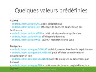 Quelques valeurs prédéfinies
Actions
– android.intent.action.CALL appel téléphonique
– android.intent.action.EDIT affichage de données pour édition par
l’utilisateur
– android.intent.action.MAIN activité principale d’une application
– android.intent.action.VIEW affichage de données
– android.intent.action.WEB_SEARCH recherche sur le WEB
Catégories
– android.intent.category.DEFAULT activité pouvant être lancée explicitement
– android.intent.category.BROWSABLE peut afficher une information
désignée par un lien
– android.intent.category.LAUNCHER activité proposée au lancement par
Android
– android.intent.category.TAB activité associée dans un onglet d’interface
(TabHost) INTRODUCTION À ANDROID 34
 