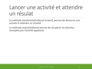 Lancer une activité et attendre
un résulat
La méthode startActivityForResult (intent), permet de demarrar une
activité et attendre un résultat
La méthode onActivityResult permet de récupérer les données
renvoyées par l’activité appelante
INTRODUCTION À ANDROID 36
 