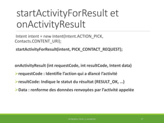 startActivityForResult et
onActivityResult
Intent intent = new Intent(Intent.ACTION_PICK,
Contacts.CONTENT_URI);
startActivityForResult(intent, PICK_CONTACT_REQUEST);
onActivityResult (int requestCode, int resultCode, Intent data)
requestCode : Identifie l’action qui a dlancé l’activité
resultCode: Indique le statut du résultat (RESULT_OK, …)
Data : renforme des données renvoyées par l’activité appelée
INTRODUCTION À ANDROID 37
 