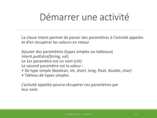 Démarrer une activité
La classe Intent permet de passer des paramètres à l’activité appelée
et d’en récupérer les valeurs en retour
Ajouter des paramètres (types simples ou tableaux)
intent.putExtra(String, val)
Le 1er paramètre est un nom (clé)
Le second paramètre est la valeur :
• De type simple (boolean, int, short, long, float, double, char)
• Tableau de types simples
L’activité appelée pourra récupérer ces paramètres par
leur nom
INTRODUCTION À ANDROID 38
 