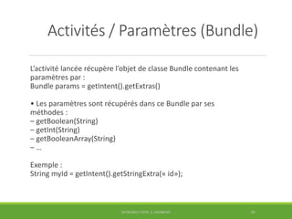 Activités / Paramètres (Bundle)
L’activité lancée récupère l’objet de classe Bundle contenant les
paramètres par :
Bundle params = getIntent().getExtras()
• Les paramètres sont récupérés dans ce Bundle par ses
méthodes :
– getBoolean(String)
– getInt(String)
– getBooleanArray(String)
– …
Exemple :
String myId = getIntent().getStringExtra(« id»);
INTRODUCTION À ANDROID 39
 