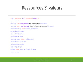 Ressources & valeurs
<?xml version="1.0" encoding="utf-8"?>
<resources>
<string name="app_name">Mon application</string>
<string name="server_url">http://mon.serveur.com</string>
<integer-array name=“codes_postaux“>
<item>64100</item>
<item>33000</item>
</integer-array>
<string-array name= “planetes“>
<item>Mercure</item>
<item>Venus</item>
</string-array>
<dimen name “taille“>55px</dimen>
</resources>
INTRODUCTION À ANDROID 41
 