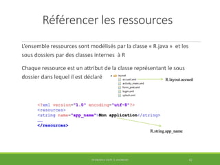 Référencer les ressources
L’ensemble ressources sont modélisés par la classe « R.java » et les
sous dossiers par des classes internes à R
Chaque ressource est un attribut de la classe représentant le sous
dossier dans lequel il est déclaré
INTRODUCTION À ANDROID 42
R.layout.accueil
<?xml version="1.0" encoding="utf-8"?>
<resources>
<string name="app_name">Mon application</string>
……
</resources>
R.string.app_name
 