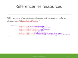 Référencer les ressources
Référencement d’une ressource dans une autre ressource. La forme
générale est : "@type/identificateur"
INTRODUCTION À ANDROID 43
<TextView
android:id="@+id/lblUsername"
android:layout_width="match_parent"
android:layout_height="wrap_content"
android:layout_weight="0.00"
android:text="@string/lblUsername"
android:textColor="@android:color/holo_blue_dark"
android:textAppearance="?android:attr/textAppearanceMedium"
/>
 