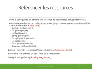 Référencer les ressources
Dans le code (java), on obtient une instance de cette classe par getResources()
Principales méthodes de la classe Resources (le paramètre est un identifiant défini
dans R de la forme R.type.nom) :
◦ boolean getBoolean(int)
◦ int getInteger(int)
◦ int[] getArray(int)
◦ String getString(int)
◦ String[] getStringArray(int)
◦ int getColor(int)
◦ float getDimension(int)
◦ Drawable getDrawable(int)
Exemple : String titre = context.getResources().getString(R.string.ma_chaine);
Mais dans une activité on peut faire plus simplement :
String titre = getString(R.string.ma_chaine);
INTRODUCTION À ANDROID 44
 