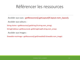 Référencer les ressources
Accéder aux vues : getResources().getLayout(R.layout.nom_layout);
Accéder aux valeurs :
String chaine = getResources().getString (R.string.nom_string);
String[] tableau= getResources(). getStringArray(R.string.nom_array);
Accéder aux images :
Drawable monImage = getResources().getDrawable(R.drawable.nom_image)
INTRODUCTION À ANDROID 45
 