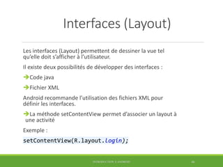 Interfaces (Layout)
Les interfaces (Layout) permettent de dessiner la vue tel
qu’elle doit s’afficher à l’utilisateur.
Il existe deux possibilités de développer des interfaces :
Code java
Fichier XML
Android recommande l’utilisation des fichiers XML pour
définir les interfaces.
La méthode setContentView permet d’associer un layout à
une activité
Exemple :
setContentView(R.layout.login);
INTRODUCTION À ANDROID 46
 