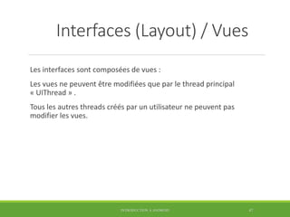 Interfaces (Layout) / Vues
Les interfaces sont composées de vues :
Les vues ne peuvent être modifiées que par le thread principal
« UIThread » .
Tous les autres threads créés par un utilisateur ne peuvent pas
modifier les vues.
INTRODUCTION À ANDROID 47
 