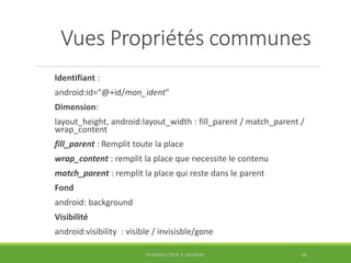 Vues Propriétés communes
Identifiant :
android:id="@+id/mon_ident"
Dimension:
layout_height, android:layout_width : fill_parent / match_parent /
wrap_content
fill_parent : Remplit toute la place
wrap_content : remplit la place que necessite le contenu
match_parent : remplit la place qui reste dans le parent
Fond
android: background
Visibilité
android:visibility : visible / invisisble/gone
INTRODUCTION À ANDROID 48
 