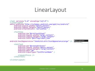LinearLayout
<?xml version="1.0" encoding="utf-8"?>
<LinearLayout
xmlns:android="http://schemas.android.com/apk/res/android"
android:layout_width="match_parent"
android:layout_height="match_parent"
android:orientation=« horizontal" >
<TextView
android:id="@+id/textView1"
android:layout_width="wrap_content"
android:layout_height="wrap_content"
android:text="@string/label_nom"
android:textAppearance="?android:attr/textAppearanceLarge" />
<EditText
android:id="@+id/editText1"
android:layout_width="match_parent"
android:layout_height="wrap_content"
android:ems="10"
android:inputType="textPersonName" >
<requestFocus />
</EditText>
</LinearLayout>
INTRODUCTION À ANDROID 54
 