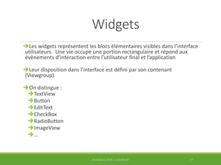 Widgets
Les widgets représentent les blocs élémentaires visibles dans l’interface
utilisateurs. Une vie occupe une portion rectangulaire et répond aux
évènements d’interaction entre l’utilisateur final et l’application
Leur disposition dans l’interface est défini par son contenant
(Viewgroup)
On distingue :
TextView
Button
EditText
CheckBox
RadioButton
ImageView
…
INTRODUCTION À ANDROID 57
 