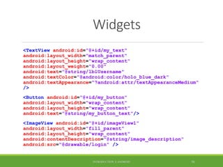 Widgets
<TextView android:id="@+id/my_text"
android:layout_width="match_parent"
android:layout_height="wrap_content"
android:layout_weight="0.00"
android:text="@string/lblUsername"
android:textColor="@android:color/holo_blue_dark"
android:textAppearance="?android:attr/textAppearanceMedium"
/>
<Button android:id="@+id/my_button"
android:layout_width="wrap_content"
android:layout_height="wrap_content"
android:text="@string/my_button_text"/>
<ImageView android:id="@+id/imageView1"
android:layout_width="fill_parent"
android:layout_height="wrap_content"
android:contentDescription="@string/image_description"
android:src="@drawable/login" />
INTRODUCTION À ANDROID 58
 