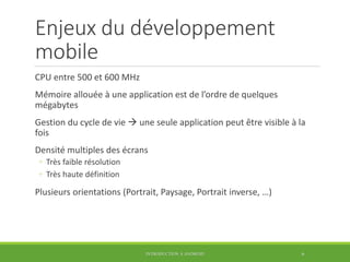 Enjeux du développement
mobile
CPU entre 500 et 600 MHz
Mémoire allouée à une application est de l’ordre de quelques
mégabytes
Gestion du cycle de vie  une seule application peut être visible à la
fois
Densité multiples des écrans
◦ Très faible résolution
◦ Très haute définition
Plusieurs orientations (Portrait, Paysage, Portrait inverse, …)
INTRODUCTION À ANDROID 6
 