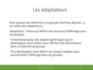 Les adaptateurs
Pour ajouter des éléments à un groupe (ListView, Spinner…),
on utilise des adaptateurs.
Adaptateur: Classe qui définit une structure d’affichage pour
les groupes.
Android propose des adapter génériques que le
développeur peut utiliser pour afficher des informations
dans un élément de groupe
Le développeur peut définir son propre adapter pour
personnaliser l’affichage dans les groupes
INTRODUCTION À ANDROID 60
 