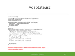Adaptateurs
Adapter personnalisé
public class MySimpleArrayAdapter extends ArrayAdapter<String> {
private final Context context;
private final String[] values;
public MySimpleArrayAdapter(Context context, String[] values) {
super(context, R.layout.rowlayout, values);
this.context = context;
this.values = values;
}
@Override
public View getView(int position, View convertView, ViewGroup parent) {
LayoutInflater inflater = (LayoutInflater) context
.getSystemService(Context.LAYOUT_INFLATER_SERVICE);
View rowView = inflater.inflate(R.layout.rowlayout, parent, false);
TextView textView = (TextView) rowView.findViewById(R.id.label);
ImageView imageView = (ImageView) rowView.findViewById(R.id.icon);
textView.setText(values[position]);
// Change the icon for Windows and iPhone
String s = values[position];
if (s.startsWith("iPhone")) {
imageView.setImageResource(R.drawable.no);
} else {
imageView.setImageResource(R.drawable.ok);
}
return rowView;
}
}
MySimpleArrayAdapter adapter = new MySimpleArrayAdapter (context, values);
mySpinner.setAdapter (adapter);
INTRODUCTION À ANDROID 62
 