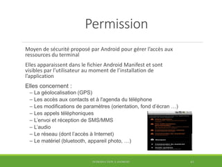Permission
Moyen de sécurité proposé par Android pour gérer l’accès aux
ressources du terminal
Elles apparaissent dans le fichier Android Manifest et sont
visibles par l’utilisateur au moment de l’installation de
l’application
Elles concernent :
– La géolocalisation (GPS)
– Les accès aux contacts et à l'agenda du téléphone
– Les modifications de paramètres (orientation, fond d’écran …)
– Les appels téléphoniques
– L’envoi et réception de SMS/MMS
– L’audio
– Le réseau (dont l’accès à Internet)
– Le matériel (bluetooth, appareil photo, …)
INTRODUCTION À ANDROID 63
 
