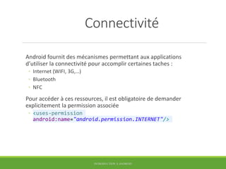 Connectivité
Android fournit des mécanismes permettant aux applications
d’utiliser la connectivité pour accomplir certaines taches :
◦ Internet (WIFI, 3G,…)
◦ Bluetooth
◦ NFC
Pour accéder à ces ressources, il est obligatoire de demander
explicitement la permission associée
◦ <uses-permission
android:name="android.permission.INTERNET"/>
INTRODUCTION À ANDROID
 