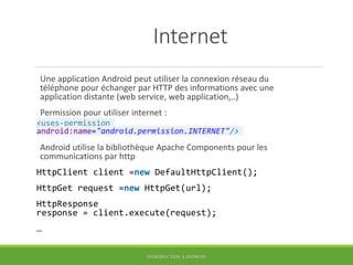 Internet
Une application Android peut utiliser la connexion réseau du
téléphone pour échanger par HTTP des informations avec une
application distante (web service, web application,..)
Permission pour utiliser internet :
<uses-permission
android:name="android.permission.INTERNET"/>
Android utilise la bibliothèque Apache Components pour les
communications par http
HttpClient client =new DefaultHttpClient();
HttpGet request =new HttpGet(url);
HttpResponse
response = client.execute(request);
…
INTRODUCTION À ANDROID
 