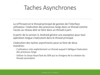 Taches Asynchrones
La UIThread est le thread principal de gestion de l’interface
utilisateur. L’exécution des processus longs dans ce thread comme
l’accès au réseau doit se faire dans un thread à part.
A partir de la version 4, Android génère une exception pour tout
opération longue s’exécutant dans le thread principal.
L’exécution des taches asynchrones peut se faire de deux
manières:
◦ L’utilisateur crée explicitement un thread auquel il délègue l’exécution
des processus longs
◦ Utiliser la classe AsyncTask du SDK qui se chargera de la création du
thread secondaire
INTRODUCTION À ANDROID
 