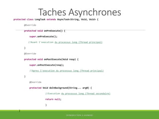 Taches Asynchrones
protected class LongTask extends AsyncTask<String, Void, Void> {
@Override
protected void onPreExecute() {
super.onPreExecute();
//Avant l'execution du processus long (Thread principal)
}
@Override
protected void onPostExecute(Void resp) {
super.onPostExecute(resp);
//Apres l'execution du processus long (Thread principal)
}
@Override
protected Void doInBackground(String... arg0) {
//Execution du processus long (Thread secondaire)
return null;
}
}
INTRODUCTION À ANDROID
 