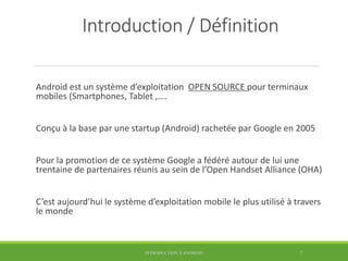 Introduction / Définition
Android est un système d’exploitation OPEN SOURCE pour terminaux
mobiles (Smartphones, Tablet ,….
Conçu à la base par une startup (Android) rachetée par Google en 2005
Pour la promotion de ce système Google a fédéré autour de lui une
trentaine de partenaires réunis au sein de l’Open Handset Alliance (OHA)
C’est aujourd’hui le système d’exploitation mobile le plus utilisé à travers
le monde
INTRODUCTION À ANDROID 7
 