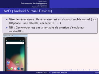 Généralités
Environnement de développement
Architecture
Application Android
AVD (Android Virtual Devices)
Gérer les émulateurs. Un émulateur est un dispostif mobile virtuel ( un
téléphone , une tablette, une lunette, . . . )
NB : Genymotion est une alternative de création d'émulateur
+virtualBox
Saber LAJILI La plateforme Android 12 / 32
 